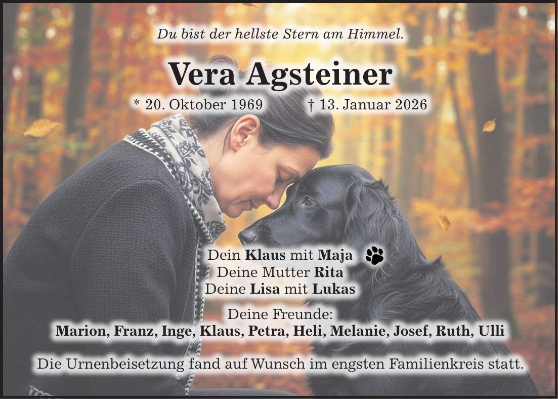 Du bist der hellste Stern am Himmel. Vera Agsteiner * 20. Oktober 1969 + 13. Januar 2026 Dein Klaus mit Maja Deine Mutter Rita Deine Lisa mit Lukas Deine Freunde: Marion, Franz, Inge, Klaus, Petra, Heli, Melanie, Josef, Ruth, Ulli Die Urnenbeisetzung fand auf Wunsch im engsten Familienkreis statt.