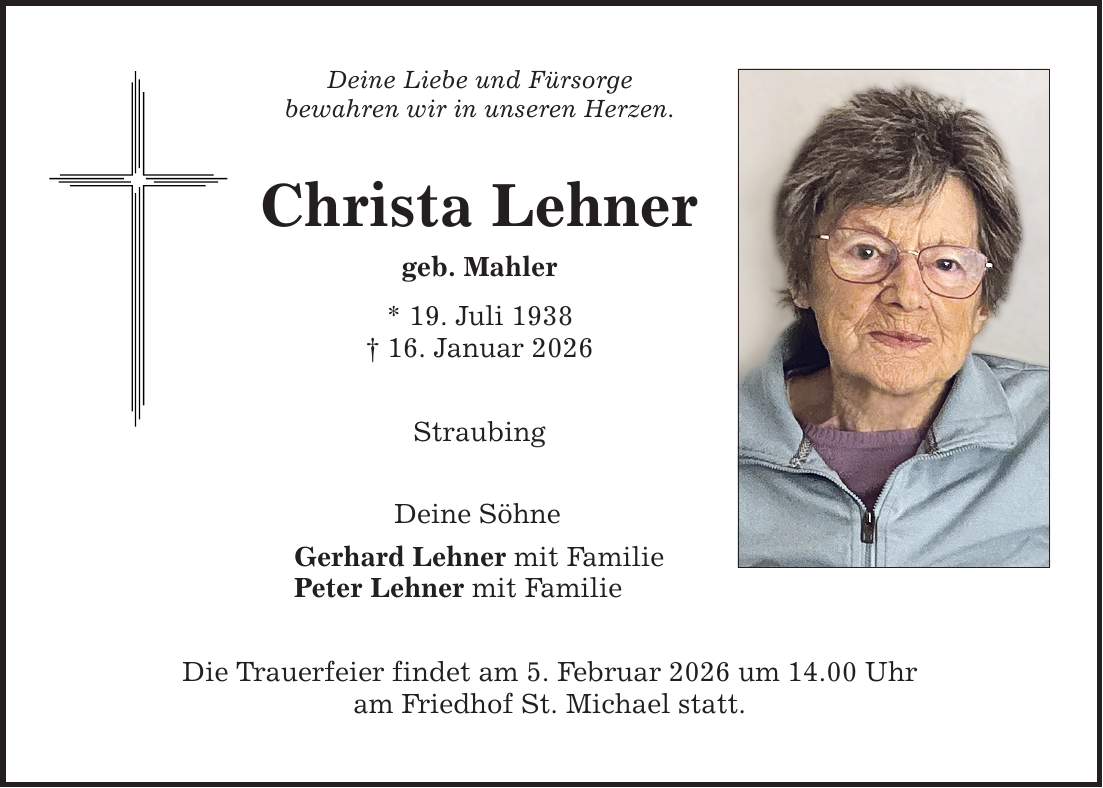 Deine Liebe und Fürsorge bewahren wir in unseren Herzen. Christa Lehner geb. Mahler * 19. Juli 1938 _ 16. Januar 2026 Straubing Deine Söhne Gerhard Lehner mit Familie Peter Lehner mit Familie Die Trauerfeier findet am 5. Februar 2026 um 14.00 Uhr am Friedhof St. Michael statt.