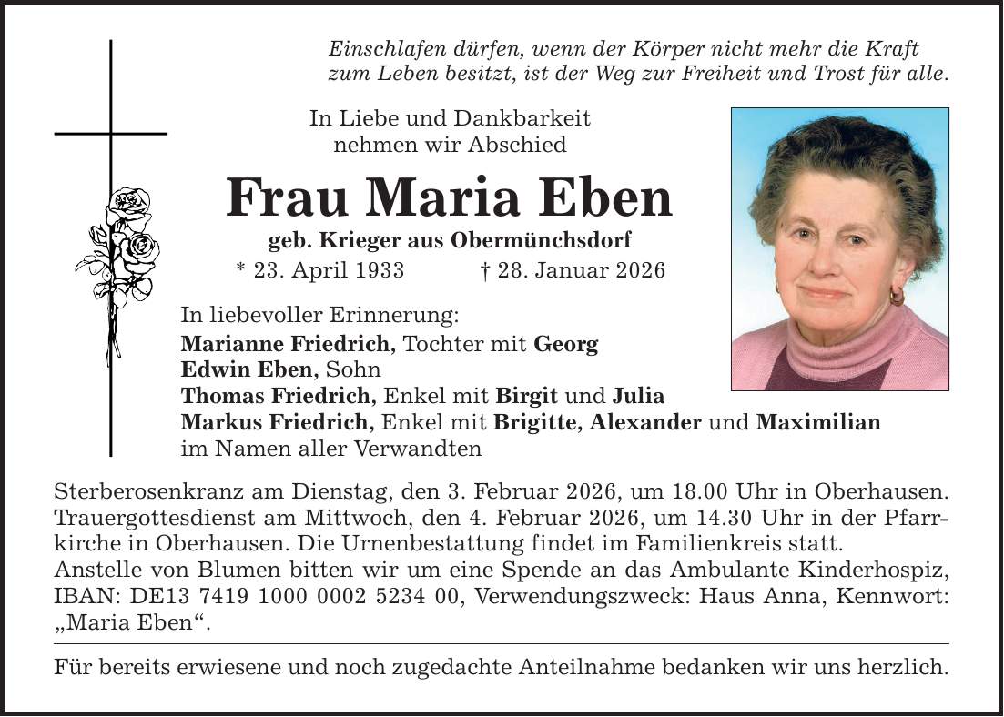Einschlafen dürfen, wenn der Körper nicht mehr die Kraft zum Leben besitzt, ist der Weg zur Freiheit und Trost für alle. In Liebe und Dankbarkeit nehmen wir Abschied Frau Maria Eben geb. Krieger aus Obermünchsdorf * 23. April 1933 _ 28. Januar 2026 In liebevoller Erinnerung: Marianne Friedrich, Tochter mit Georg Edwin Eben, Sohn Thomas Friedrich, Enkel mit Birgit und Julia Markus Friedrich, Enkel mit Brigitte, Alexander und Maximilian im Namen aller Verwandten Sterberosenkranz am Dienstag, den 3. Februar 2026, um 18.00 Uhr in Oberhausen. Trauergottesdienst am Mittwoch, den 4. Februar 2026, um 14.30 Uhr in der Pfarrkirche in Oberhausen. Die Urnenbestattung findet im Familienkreis statt. Anstelle von Blumen bitten wir um eine Spende an das Ambulante Kinderhospiz, IBAN: DE***, Verwendungszweck: Haus Anna, Kennwort: 