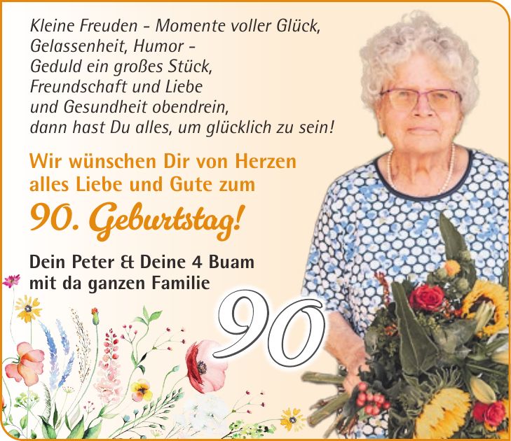 Kleine Freuden - Momente voller Glück, Gelassenheit, Humor - Geduld ein großes Stück, Freundschaft und Liebe und Gesundheit obendrein, dann hast Du alles, um glücklich zu sein! Wir wünschen Dir von Herzen alles Liebe und Gute zum 90. Geburtstag! Dein Peter & Deine 4 Buam mit da ganzen Familie90
