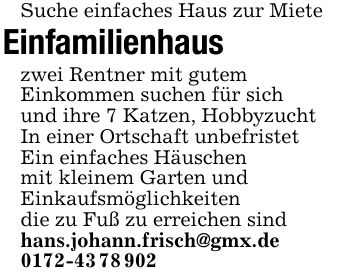 Suche einfaches Haus zur Miete Einfamilienhaus zwei Rentner mit gutem Einkommen suchen für sich und ihre 7 Katzen, Hobbyzucht In einer Ortschaft unbefristet Ein einfaches Häuschenmit kleinem Garten undEinkaufsmöglichkeiten die zu Fuß zu erreichen sind hans.johann.frisch@gmx.de***