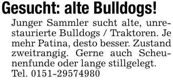 Gesucht: alte Bulldogs!Junger Sammler sucht alte, unrestaurierte Bulldogs / Traktoren. Je mehr Patina, desto besser. Zustand zweitrangig. Gerne auch Scheunenfunde oder lange stillgelegt.Tel. ***