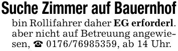 Suche Zimmer auf Bauernhofbin Rollifahrer daher EG erforderl. aber nicht auf Betreuung angewiesen, _ ***, ab 14 Uhr.
