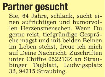 Partner gesuchtSie, 64 Jahre, schlank, sucht einen aufrichtigen und humorvollen Herzensmenschen. Wenn Du gerne reist, tiefgründige Gespräche magst und mit beiden Beinen im Leben stehst, freue ich mich auf Deine Nachricht. Zuschriften unter Chiffre ***Z an Straubinger Tagblatt, Ludwigsplatz 32, 94315 Straubing.