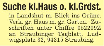 Suche kl.Haus o. kl.Grdst. in Landshut m. Blick ins Grüne. Verk. gr. Haus m. gr. Garten. Zuschriften unter Chiffre ***Z an Straubinger Tagblatt, Ludwigsplatz 32, 94315 Straubing.