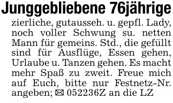Junggebliebene 76jährigezierliche, gutausseh. u. gepfl. Lady, noch voller Schwung su. netten Mann für gemeins. Std., die gefüllt sind für Ausflüge, Essen gehen, Urlaube u. Tanzen gehen. Es macht mehr Spaß zu zweit. Freue mich auf Euch, bitte nur Festnetz-Nr. angeben; _ ***Z an die LZ