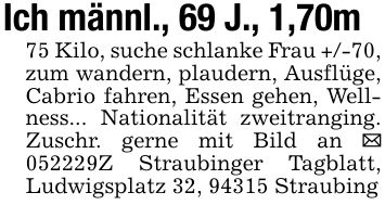 Ich männl., 69 J., 1,70m75 Kilo, suche schlanke Frau +/-70, zum wandern, plaudern, Ausflüge, Cabrio fahren, Essen gehen, Wellness... Nationalität zweitranging. Zuschr. gerne mit Bild an _ ***Z Straubinger Tagblatt, Ludwigsplatz 32, 94315 Straubing