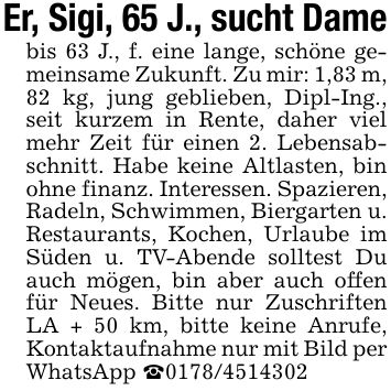Er, Sigi, 65 J., sucht Damebis 63 J., f. eine lange, schöne gemeinsame Zukunft. Zu mir: 1,83 m, 82 kg, jung geblieben, Dipl-Ing., seit kurzem in Rente, daher viel mehr Zeit für einen 2. Lebensabschnitt. Habe keine Altlasten, bin ohne finanz. Interessen. Spazieren, Radeln, Schwimmen, Biergarten u. Restaurants, Kochen, Urlaube im Süden u. TV-Abende solltest Du auch mögen, bin aber auch offen für Neues. Bitte nur Zuschriften LA + 50 km, bitte keine Anrufe, Kontaktaufnahme nur mit Bild per WhatsApp _***