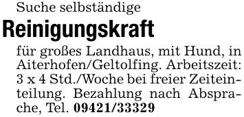 Suche selbständige Reinigungskraftfür großes Landhaus, mit Hund, in Aiterhofen/Geltolfing. Arbeitszeit: 3 x 4 Std./Woche bei freier Zeiteinteilung. Bezahlung nach Absprache, Tel. ***