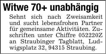 Witwe 70+ unabhängig Sehnt sich nach Zweisamkeit und sucht lebensfrohen Partner für gemeinsame Aktivitäten. Zuschriften unter Chiffre ***Z an Straubinger Tagblatt, Ludwigsplatz 32, 94315 Straubing.