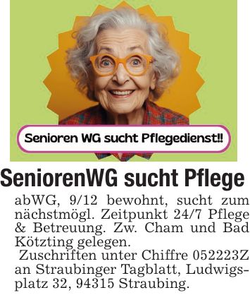 SeniorenWG sucht PflegeabWG, 9/12 bewohnt, sucht zum nächstmögl. Zeitpunkt 24/7 Pflege & Betreuung. Zw. Cham und Bad Kötzting gelegen. Zuschriften unter Chiffre ***Z an Straubinger Tagblatt, Ludwigsplatz 32, 94315 Straubing.