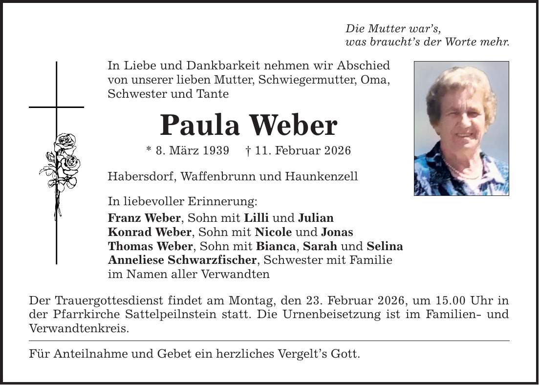 Die Mutter war's, was braucht's der Worte mehr. In Liebe und Dankbarkeit nehmen wir Abschied von unserer lieben Mutter, Schwiegermutter, Oma, Schwester und Tante Paula Weber * 8. März 1939 _ 11. Februar 2026 Habersdorf, Waffenbrunn und Haunkenzell In liebevoller Erinnerung: Franz Weber, Sohn mit Lilli und Julian Konrad Weber, Sohn mit Nicole und Jonas Thomas Weber, Sohn mit Bianca, Sarah und Selina Anneliese Schwarzfischer, Schwester mit Familie im Namen aller Verwandten Der Trauergottesdienst findet am Montag, den 23. Februar 2026, um 15.00 Uhr in der Pfarrkirche Sattelpeilnstein statt. Die Urnenbeisetzung ist im Familien- und Verwandtenkreis. Für Anteilnahme und Gebet ein herzliches Vergelt's Gott.