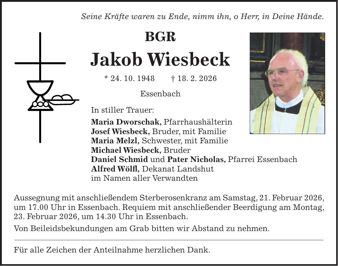 Seine Kräfte waren zu Ende, nimm ihn, o Herr, in Deine Hände. BGR Jakob Wiesbeck * 24. 10. 1948 + 18. 2. 2026 Essenbach In stiller Trauer: Maria Dworschak, Pfarrhaushälterin Josef Wiesbeck, Bruder, mit Familie Maria Melzl, Schwester, mit Familie Michael Wiesbeck, Bruder Daniel Schmid und Pater Nicholas, Pfarrei Essenbach Alfred Wölfl, Dekanat Landshut im Namen aller Verwandten Aussegnung mit anschließendem Sterberosenkranz am Samstag, 21. Februar 2026, um 17.00 Uhr in Essenbach. Requiem mit anschließender Beerdigung am Montag, 23. Februar 2026, um 14.30 Uhr in Essenbach. Von Beileidsbekundungen am Grab bitten wir Abstand zu nehmen. Für alle Zeichen der Anteilnahme herzlichen Dank.