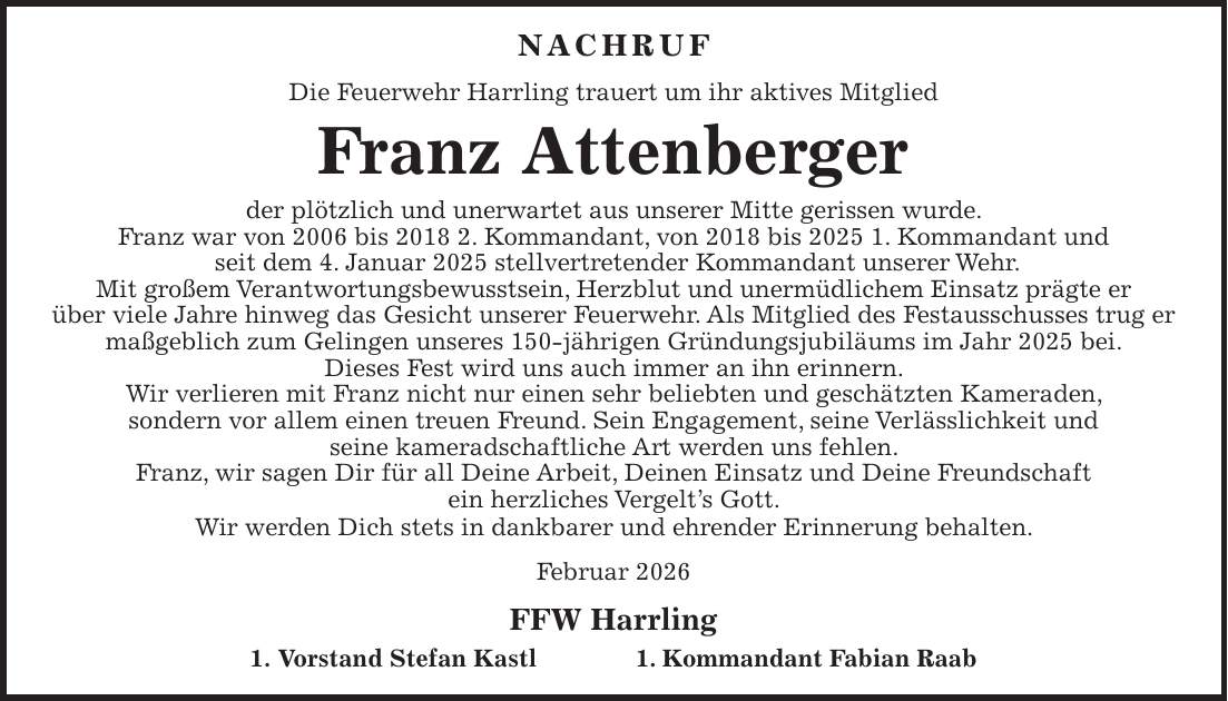 Nachruf Die Feuerwehr Harrling trauert um ihr aktives Mitglied Franz Attenberger der plötzlich und unerwartet aus unserer Mitte gerissen wurde. Franz war von 2006 bis 2018 2. Kommandant, von 2018 bis 2025 1. Kommandant und seit dem 4. Januar 2025 stellvertretender Kommandant unserer Wehr. Mit großem Verantwortungsbewusstsein, Herzblut und unermüdlichem Einsatz prägte er über viele Jahre hinweg das Gesicht unserer Feuerwehr. Als Mitglied des Festausschusses trug er maßgeblich zum Gelingen unseres 150-jährigen Gründungsjubiläums im Jahr 2025 bei. Dieses Fest wird uns auch immer an ihn erinnern. Wir verlieren mit Franz nicht nur einen sehr beliebten und geschätzten Kameraden, sondern vor allem einen treuen Freund. Sein Engagement, seine Verlässlichkeit und seine kameradschaftliche Art werden uns fehlen. Franz, wir sagen Dir für all Deine Arbeit, Deinen Einsatz und Deine Freundschaft ein herzliches Vergelt's Gott. Wir werden Dich stets in dankbarer und ehrender Erinnerung behalten. Februar 2026 FFW Harrling 1. Vorstand Stefan Kastl 1. Kommandant Fabian Raab