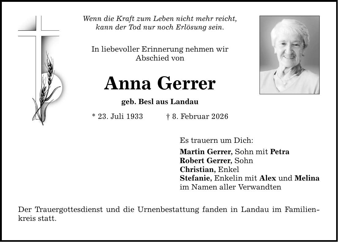 Wenn die Kraft zum Leben nicht mehr reicht, kann der Tod nur noch Erlösung sein. In liebevoller Erinnerung nehmen wir Abschied von Anna Gerrer geb. Besl aus Landau * 23. Juli 1933 _ 8. Februar 2026 Der Trauergottesdienst und die Urnenbestattung fanden in Landau im Familienkreis statt. Es trauern um Dich: Martin Gerrer, Sohn mit Petra Robert Gerrer, Sohn Christian, Enkel Stefanie, Enkelin mit Alex und Melina im Namen aller Verwandten