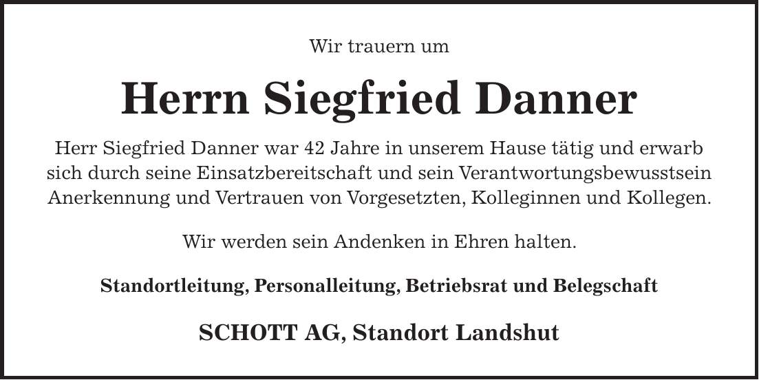 Wir trauern um Herrn Siegfried Danner Herr Siegfried Danner war 42 Jahre in unserem Hause tätig und erwarb sich durch seine Einsatzbereitschaft und sein Verantwortungsbewusstsein Anerkennung und Vertrauen von Vorgesetzten, Kolleginnen und Kollegen. Wir werden sein Andenken in Ehren halten. Standortleitung, Personalleitung, Betriebsrat und Belegschaft SCHOTT AG, Standort Landshut