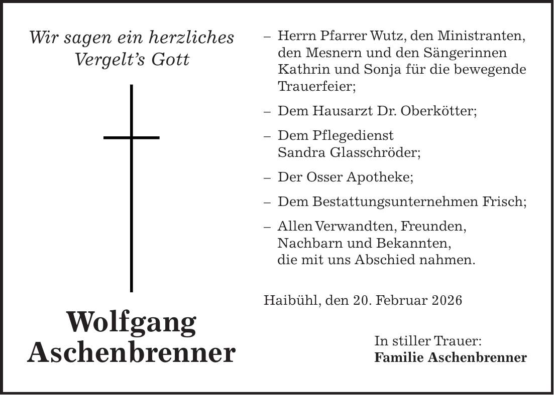 - Herrn Pfarrer Wutz, den Ministranten, den Mesnern und den Sängerinnen Kathrin und Sonja für die bewegende Trauerfeier; - Dem Hausarzt Dr. Oberkötter; - Dem Pflegedienst Sandra Glasschröder; - Der Osser Apotheke; - Dem Bestattungsunternehmen Frisch; - Allen Verwandten, Freunden, Nachbarn und Bekannten, die mit uns Abschied nahmen. Haibühl, den 20. Februar 2026 In stiller Trauer: Familie AschenbrennerWir sagen ein herzliches Vergelt's GottWolfgang Aschenbrenner