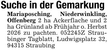 Suche in der GemarkungMariaposching, Niederwinkling, Offenberg 2 ha Ackerflache und 2 ha Grünland ab Frühjahr o. Herbst 2026 zu pachten. ***Z Straubinger Tagblatt, Ludwigsplatz 32, 94315 Straubing