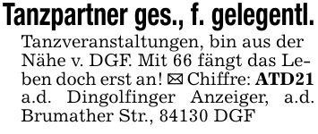 Tanzpartner ges., f. gelegentl. Tanzveranstaltungen, bin aus der Nähe v. DGF. Mit 66 fängt das Leben doch erst an! _ Chiffre: ATD21 a.d. Dingolfinger Anzeiger, a.d. Brumather Str., 84130 DGF