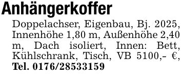 AnhängerkofferDoppelachser, Eigenbau, Bj. 2025, Innenhöhe 1,80 m, Außenhöhe 2,40 m, Dach isoliert, Innen: Bett, Kühlschrank, Tisch, VB 5100,- €, Tel. ***