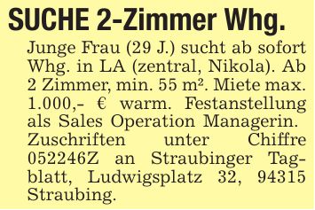 SUCHE 2-Zimmer Whg.Junge Frau (29 J.) sucht ab sofort Whg. in LA (zentral, Nikola). Ab 2 Zimmer, min. 55 m². Miete max. 1.000,- € warm. Festanstellung als Sales Operation Managerin. Zuschriften unter Chiffre ***Z an Straubinger Tagblatt, Ludwigsplatz 32, 94315 Straubing.