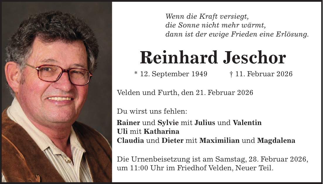 Wenn die Kraft versiegt, die Sonne nicht mehr wärmt, dann ist der ewige Frieden eine Erlösung. Reinhard Jeschor * 12. September 1949 + 11. Februar 2026 Velden und Furth, den 21. Februar 2026 Du wirst uns fehlen: Rainer und Sylvie mit Julius und Valentin Uli mit Katharina Claudia und Dieter mit Maximilian und Magdalena Die Urnenbeisetzung ist am Samstag, 28. Februar 2026, um 11:00 Uhr im Friedhof Velden, Neuer Teil.