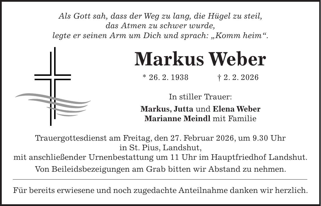 Als Gott sah, dass der Weg zu lang, die Hügel zu steil, das Atmen zu schwer wurde, legte er seinen Arm um Dich und sprach: 'Komm heim'. Markus Weber * 26. 2. 1938 + 2. 2. 2026 In stiller Trauer: Markus, Jutta und Elena Weber Marianne Meindl mit Familie Trauergottesdienst am Freitag, den 27. Februar 2026, um 9.30 Uhr in St. Pius, Landshut, mit anschließender Urnenbestattung um 11 Uhr im Hauptfriedhof Landshut. Von Beileidsbezeigungen am Grab bitten wir Abstand zu nehmen. Für bereits erwiesene und noch zugedachte Anteilnahme danken wir herzlich.
