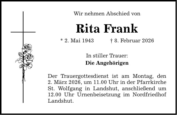 Wir nehmen Abschied von Rita Frank * 2. Mai 1943 _ 8. Februar 2026 In stiller Trauer: Die Angehörigen Der Trauergottesdienst ist am Montag, den 2. März 2026, um 11.00 Uhr in der Pfarrkirche St. Wolfgang in Landshut, anschließend um 12.00 Uhr Urnenbeisetzung im Nordfriedhof Landshut.