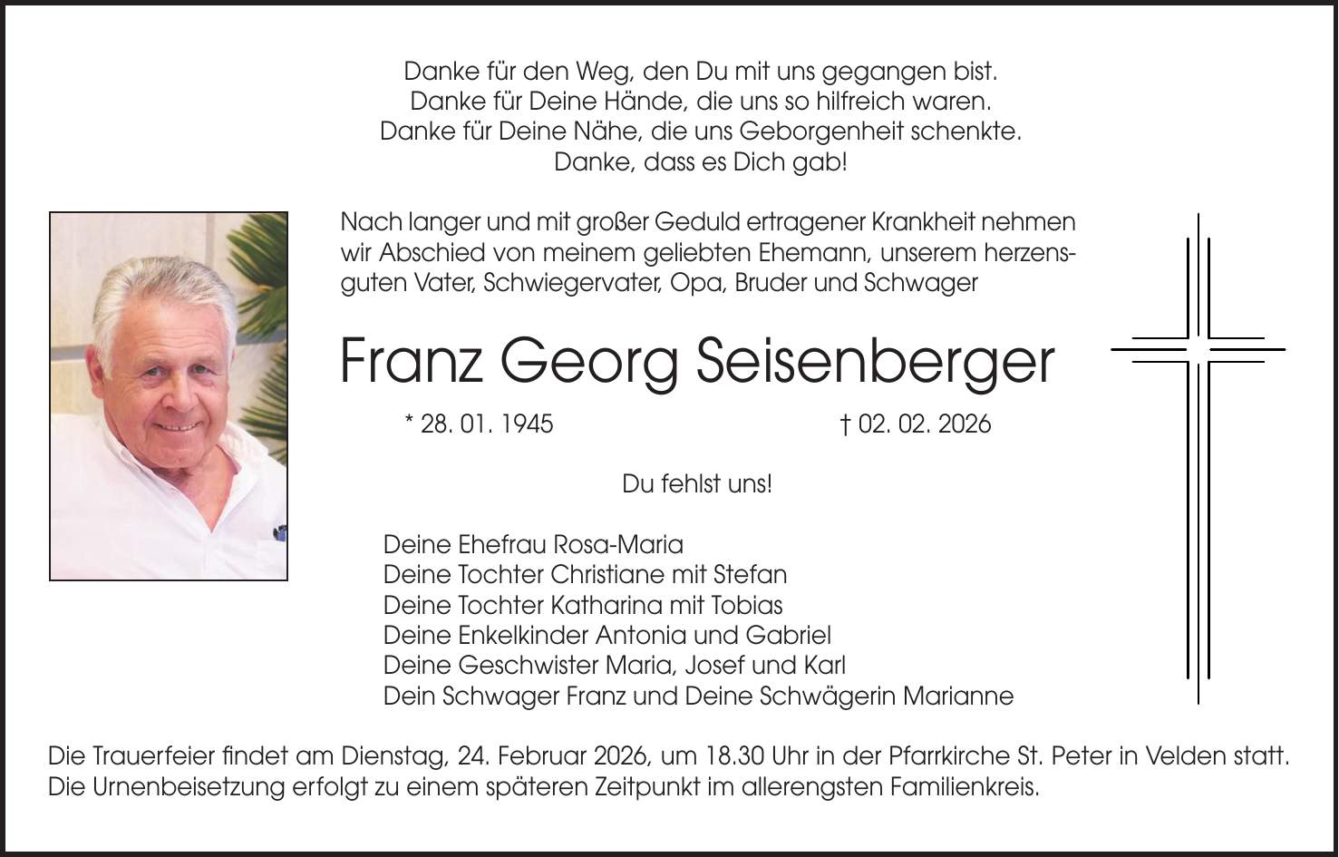 Danke für den Weg, den Du mit uns gegangen bist. Danke für Deine Hände, die uns so hilfreich waren. Danke für Deine Nähe, die uns Geborgenheit schenkte. Danke, dass es Dich gab! Nach langer und mit großer Geduld ertragener Krankheit nehmen wir Abschied von meinem geliebten Ehemann, unserem herzensguten Vater, Schwiegervater, Opa, Bruder und Schwager Franz Georg Seisenberger * 28. 01. 1945 + 02. 02. 2026 Du fehlst uns! Deine Ehefrau Rosa-Maria Deine Tochter Christiane mit Stefan Deine Tochter Katharina mit Tobias Deine Enkelkinder Antonia und Gabriel Deine Geschwister Maria, Josef und Karl Dein Schwager Franz und Deine Schwägerin Marianne Die Trauerfeier findet am Dienstag, 24. Februar 2026, um 18.30 Uhr in der Pfarrkirche St. Peter in Velden statt. Die Urnenbeisetzung erfolgt zu einem späteren Zeitpunkt im allerengsten Familienkreis.