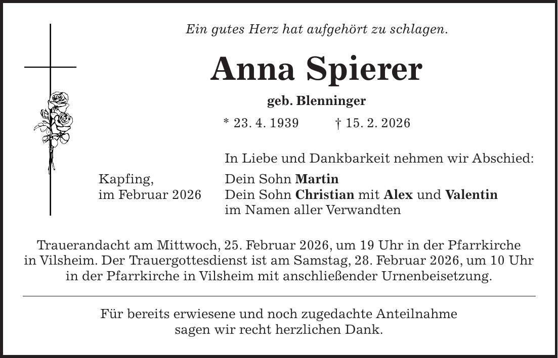 Ein gutes Herz hat aufgehört zu schlagen. Anna Spierer geb. Blenninger * 23. 4. 1939 + 15. 2. 2026 In Liebe und Dankbarkeit nehmen wir Abschied: Kapfing, Dein Sohn Martin im Februar 2026 Dein Sohn Christian mit Alex und Valentin im Namen aller Verwandten Trauerandacht am Mittwoch, 25. Februar 2026, um 19 Uhr in der Pfarrkirche in Vilsheim. Der Trauergottesdienst ist am Samstag, 28. Februar 2026, um 10 Uhr in der Pfarrkirche in Vilsheim mit anschließender Urnenbeisetzung. Für bereits erwiesene und noch zugedachte Anteilnahme sagen wir recht herzlichen Dank.