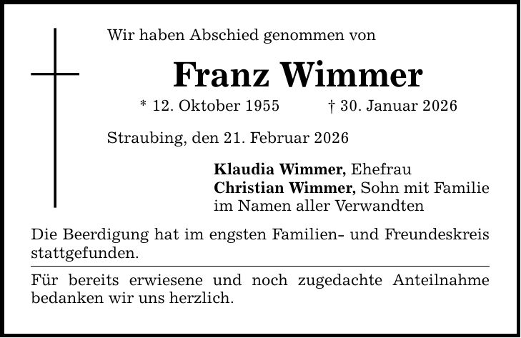 Wir haben Abschied genommen von Franz Wimmer * 12. Oktober 1955 _ 30. Januar 2026 Straubing, den 21. Februar 2026 Klaudia Wimmer, Ehefrau Christian Wimmer, Sohn mit Familie im Namen aller Verwandten Die Beerdigung hat im engsten Familien- und Freundeskreis stattgefunden. Für bereits erwiesene und noch zugedachte Anteilnahme bedanken wir uns herzlich.