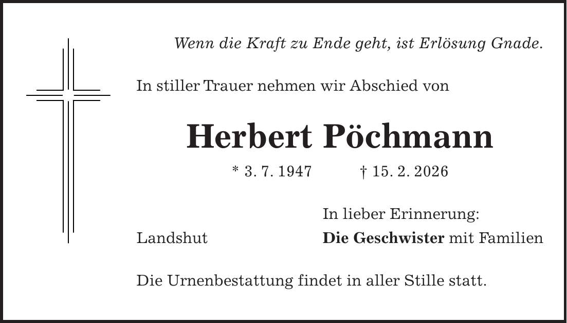 Wenn die Kraft zu Ende geht, ist Erlösung Gnade. In stiller Trauer nehmen wir Abschied von Herbert Pöchmann * 3. 7. 1947 + 15. 2. 2026 In lieber Erinnerung: Landshut Die Geschwister mit Familien Die Urnenbestattung findet in aller Stille statt.