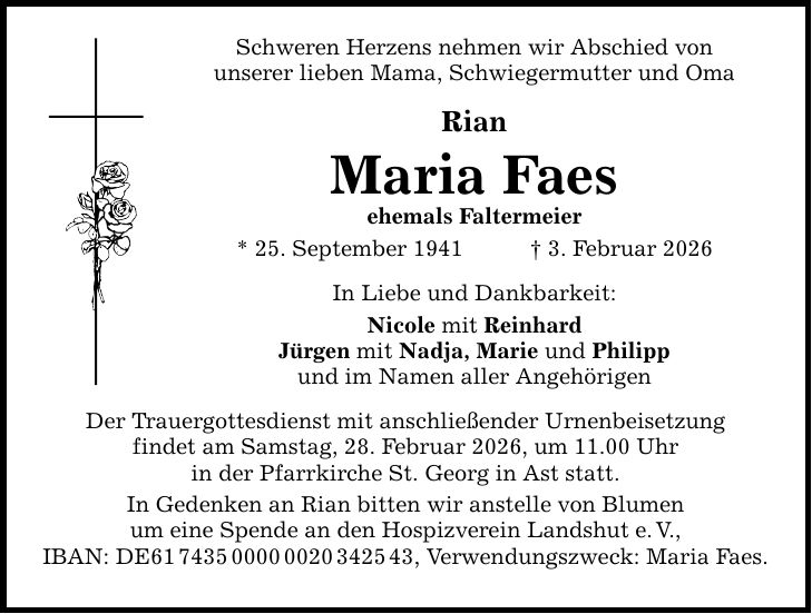 Schweren Herzens nehmen wir Abschied von unserer lieben Mama, Schwiegermutter und Oma Rian Maria Faes ehemals Faltermeier * 25. September 1941 _ 3. Februar 2026 In Liebe und Dankbarkeit: Nicole mit Reinhard Jürgen mit Nadja, Marie und Philipp und im Namen aller Angehörigen Der Trauergottesdienst mit anschließender Urnenbeisetzung findet am Samstag, 28. Februar 2026, um 11.00 Uhr in der Pfarrkirche St. Georg in Ast statt. In Gedenken an Rian bitten wir anstelle von Blumen um eine Spende an den Hospizverein Landshut e. V., IBAN: DE***, Verwendungszweck: Maria Faes.