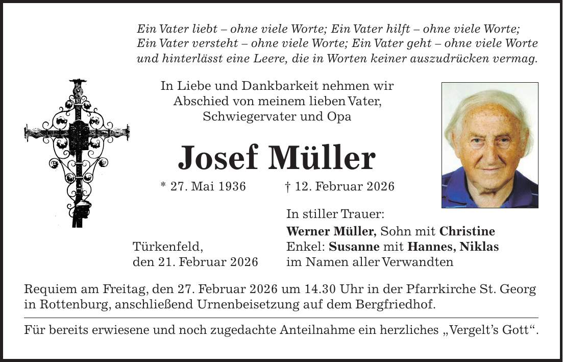 Ein Vater liebt - ohne viele Worte; Ein Vater hilft - ohne viele Worte; Ein Vater versteht - ohne viele Worte; Ein Vater geht - ohne viele Worte und hinterlässt eine Leere, die in Worten keiner auszudrücken vermag. In Liebe und Dankbarkeit nehmen wir Abschied von meinem lieben Vater, Schwiegervater und Opa Josef Müller * 27. Mai 1936 + 12. Februar 2026 In stiller Trauer: Werner Müller, Sohn mit Christine Türkenfeld, Enkel: Susanne mit Hannes, Niklas den 21. Februar 2026 im Namen aller Verwandten Requiem am Freitag, den 27. Februar 2026 um 14.30 Uhr in der Pfarrkirche St. Georg in Rottenburg, anschließend Urnenbeisetzung auf dem Bergfriedhof. Für bereits erwiesene und noch zugedachte Anteilnahme ein herzliches 'Vergelt's Gott'.Türkenfeld, 