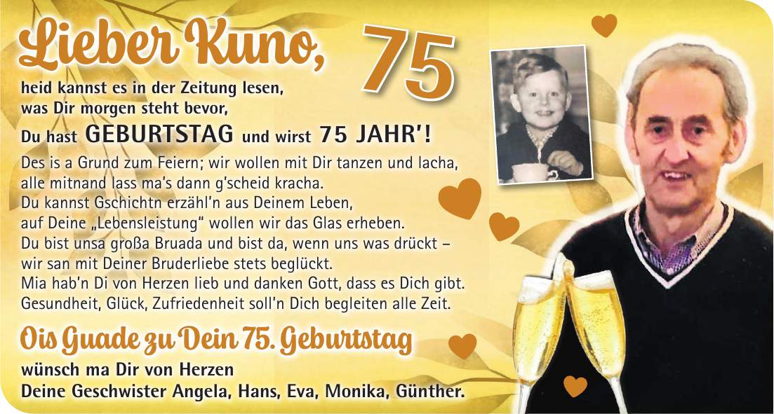 Lieber Kuno, heid kannst es in der Zeitung lesen, was Dir morgen steht bevor, Du hast GEBURTSTAG und wirst 75 JAHR'! Des is a Grund zum Feiern; wir wollen mit Dir tanzen und lacha, alle mitnand lass ma's dann g'scheid kracha. Du kannst Gschichtn erzähl'n aus Deinem Leben, auf Deine 'Lebensleistung' wollen wir das Glas erheben. Du bist unsa großa Bruada und bist da, wenn uns was drückt - wir san mit Deiner Bruderliebe stets beglückt. Mia hab'n Di von Herzen lieb und danken Gott, dass es Dich gibt. Gesundheit, Glück, Zufriedenheit soll'n Dich begleiten alle Zeit. Ois Guade zu Dein 75. Geburtstag wünsch ma Dir von Herzen Deine Geschwister Angela, Hans, Eva, Monika, Günther.75