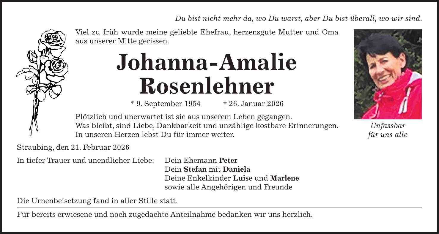 Du bist nicht mehr da, wo Du warst, aber Du bist überall, wo wir sind. Viel zu früh wurde meine geliebte Ehefrau, herzensgute Mutter und Oma aus unserer Mitte gerissen. Johanna-Amalie Rosenlehner * 9. September 1954 + 26. Januar 2026 Plötzlich und unerwartet ist sie aus unserem Leben gegangen. Was bleibt, sind Liebe, Dankbarkeit und unzählige kostbare Erinnerungen. In unseren Herzen lebst Du für immer weiter. Straubing, den 21. Februar 2026 In tiefer Trauer und unendlicher Liebe: Dein Ehemann Peter Dein Stefan mit Daniela Deine Enkelkinder Luise und Marlene sowie alle Angehörigen und Freunde Die Urnenbeisetzung fand in aller Stille statt. Für bereits erwiesene und noch zugedachte Anteilnahme bedanken wir uns herzlich.Unfassbar für uns alle