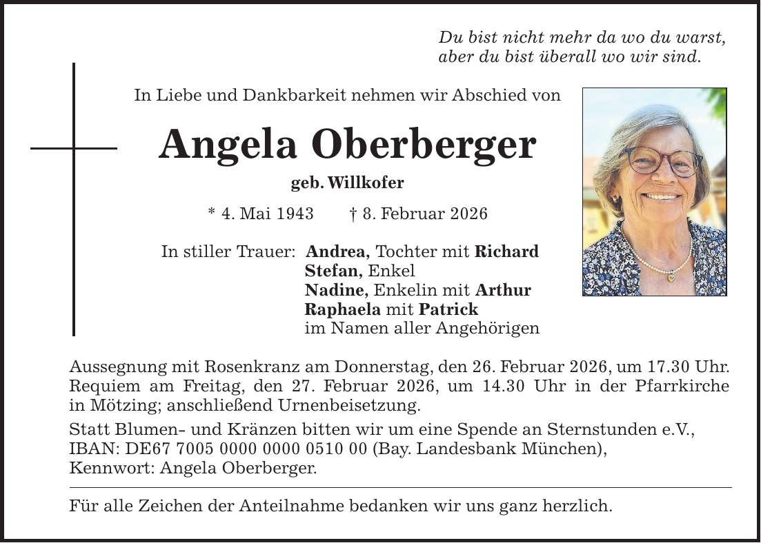 Du bist nicht mehr da wo du warst, aber du bist überall wo wir sind. In Liebe und Dankbarkeit nehmen wir Abschied von Angela Oberberger geb. Willkofer * 4. Mai 1943 + 8. Februar 2026 In stiller Trauer: Andrea, Tochter mit Richard Stefan, Enkel Nadine, Enkelin mit Arthur Raphaela mit Patrick im Namen aller Angehörigen Aussegnung mit Rosenkranz am Donnerstag, den 26. Februar 2026, um 17.30 Uhr. Requiem am Freitag, den 27. Februar 2026, um 14.30 Uhr in der Pfarrkirche in Mötzing; anschließend Urnenbeisetzung. Statt Blumen- und Kränzen bitten wir um eine Spende an Sternstunden e.V., IBAN: DE*** (Bay. Landesbank München), Kennwort: Angela Oberberger. Für alle Zeichen der Anteilnahme bedanken wir uns ganz herzlich.
