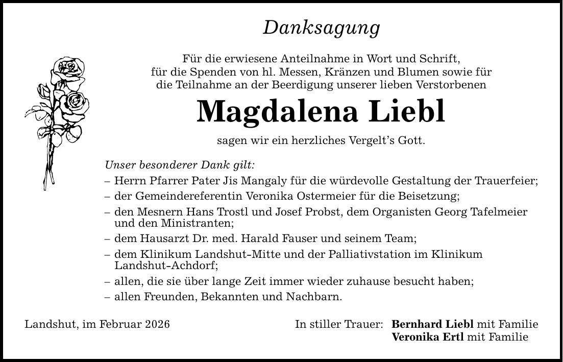 Danksagung Für die erwiesene Anteilnahme in Wort und Schrift, für die Spenden von hl. Messen, Kränzen und Blumen sowie für die Teilnahme an der Beerdigung unserer lieben Verstorbenen Magdalena Liebl sagen wir ein herzliches Vergelt's Gott. Unser besonderer Dank gilt: - Herrn Pfarrer Pater Jis Mangaly für die würdevolle Gestaltung der Trauerfeier; - der Gemeindereferentin Veronika Ostermeier für die Beisetzung; - den Mesnern Hans Trostl und Josef Probst, dem Organisten Georg Tafelmeier und den Ministranten; - dem Hausarzt Dr. med. Harald Fauser und seinem Team; - dem Klinikum Landshut-Mitte und der Palliativstation im Klinikum Landshut-Achdorf; - allen, die sie über lange Zeit immer wieder zuhause besucht haben; - allen Freunden, Bekannten und Nachbarn. Landshut, im Februar 2026 In stiller Trauer: Bernhard Liebl mit Familie Veronika Ertl mit Familie