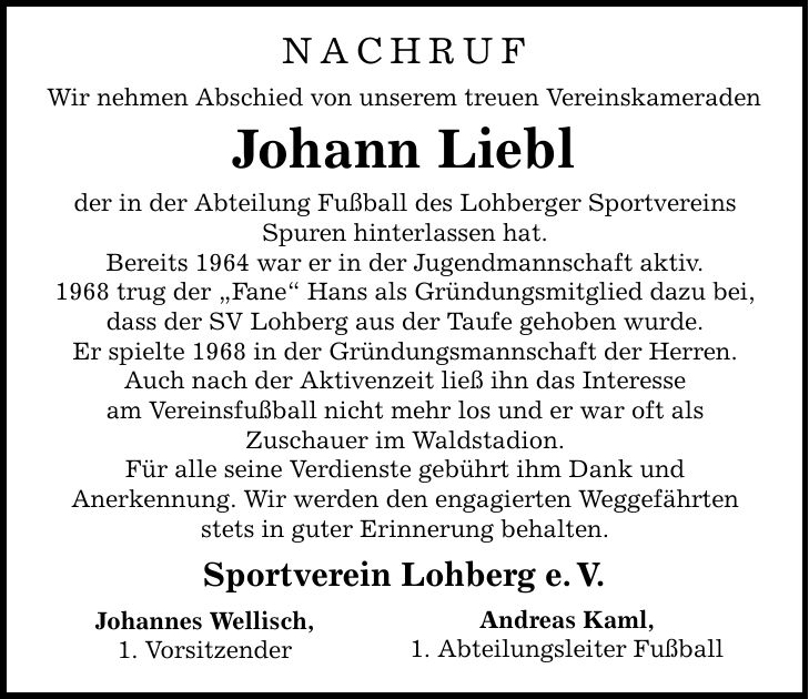 Nachruf Wir nehmen Abschied von unserem treuen Vereinskameraden Johann Liebl der in der Abteilung Fußball des Lohberger Sportvereins Spuren hinterlassen hat. Bereits 1964 war er in der Jugendmannschaft aktiv. 1968 trug der 