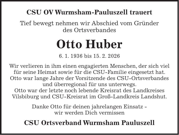 CSU OV Wurmsham-Pauluszell trauert Tief bewegt nehmen wir Abschied vom Gründer des Ortsverbandes Otto Huber 6. 1. 1936 bis 15. 2. 2026 Wir verlieren in ihm einen engagierten Menschen, der sich viel für seine Heimat sowie für die CSU-Familie eingesetzt hat. Otto war lange Jahre der Vorsitzende des CSU-Ortsverbandes und überregional für uns unterwegs. Otto war der letzte noch lebende Kreisrat des Landkreises Vilsbiburg und CSU-Kreisrat im Groß-Landkreis Landshut. Danke Otto für deinen jahrelangen Einsatz - wir werden Dich vermissen CSU Ortsverband Wurmsham Pauluszell
