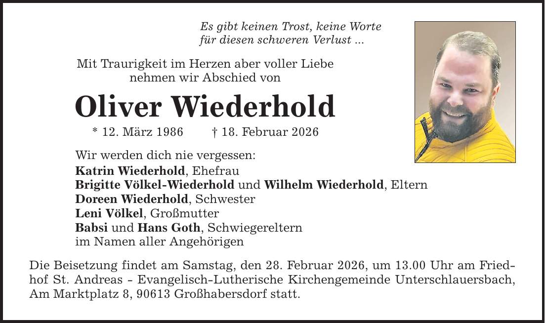 Es gibt keinen Trost, keine Worte für diesen schweren Verlust ... Mit Traurigkeit im Herzen aber voller Liebe nehmen wir Abschied von Oliver Wiederhold * 12. März 1986 _ 18. Februar 2026 Wir werden dich nie vergessen: Katrin Wiederhold, Ehefrau Brigitte Völkel-Wiederhold und Wilhelm Wiederhold, Eltern Doreen Wiederhold, Schwester Leni Völkel, Großmutter Babsi und Hans Goth, Schwiegereltern im Namen aller Angehörigen Die Beisetzung findet am Samstag, den 28. Februar 2026, um 13.00 Uhr am Friedhof St. Andreas - Evangelisch-Lutherische Kirchengemeinde Unterschlauersbach, Am Marktplatz 8, 90613 Großhabersdorf statt.