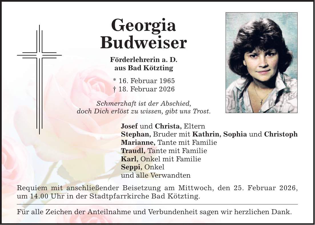Georgia Budweiser Förderlehrerin a. D. aus Bad Kötzting * 16. Februar 1965 _ 18. Februar 2026 Schmerzhaft ist der Abschied, doch Dich erlöst zu wissen, gibt uns Trost. Josef und Christa, Eltern Stephan, Bruder mit Kathrin, Sophia und Christoph Marianne, Tante mit Familie Traudl, Tante mit Familie Karl, Onkel mit Familie Seppi, Onkel und alle Verwandten Requiem mit anschließender Beisetzung am Mittwoch, den 25. Februar 2026, um 14.00 Uhr in der Stadtpfarrkirche Bad Kötzting. Für alle Zeichen der Anteilnahme und Verbundenheit sagen wir herzlichen Dank.