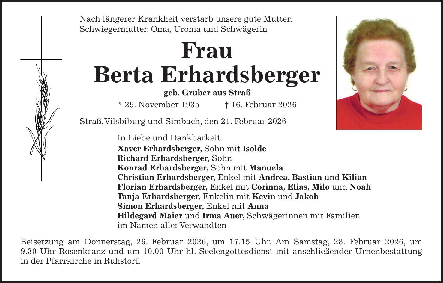 Nach längerer Krankheit verstarb unsere gute Mutter, Schwiegermutter, Oma, Uroma und Schwägerin Frau Berta Erhardsberger geb. Gruber aus Straß * 29. November 1935 + 16. Februar 2026 Straß, Vilsbiburg und Simbach, den 21. Februar 2026 In Liebe und Dankbarkeit: Xaver Erhardsberger, Sohn mit Isolde Richard Erhardsberger, Sohn Konrad Erhardsberger, Sohn mit Manuela Christian Erhardsberger, Enkel mit Andrea, Bastian und Kilian Florian Erhardsberger, Enkel mit Corinna, Elias, Milo und Noah Tanja Erhardsberger, Enkelin mit Kevin und Jakob Simon Erhardsberger, Enkel mit Anna Hildegard Maier und Irma Auer, Schwägerinnen mit Familien im Namen aller Verwandten Beisetzung am Donnerstag, 26. Februar 2026, um 17.15 Uhr. Am Samstag, 28. Februar 2026, um 9.30 Uhr Rosenkranz und um 10.00 Uhr hl. Seelengottesdienst mit anschließender Urnenbestattung in der Pfarrkirche in Ruhstorf.