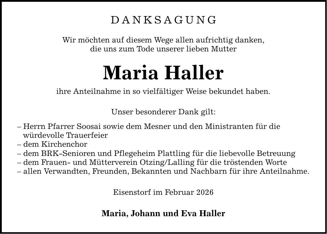 DANKSAGUNGWir möchten auf diesem Wege allen aufrichtig danken,die uns zum Tode unserer lieben MutterMaria Hallerihre Anteilnahme in so vielfältiger Weise bekundet haben.Unser besonderer Dank gilt:- Herrn Pfarrer Soosai sowie dem Mesner und den Ministranten für die würdevolle Trauerfeier- dem Kirchenchor- dem BRK-Senioren und Pflegeheim Plattling für die liebevolle Betreuung- dem Frauen- und Mütterverein Otzing/Lalling für die tröstenden Worte- allen Verwandten, Freunden, Bekannten und Nachbarn für ihre Anteilnahme.Eisenstorf im Februar 2026Maria, Johann und Eva Haller