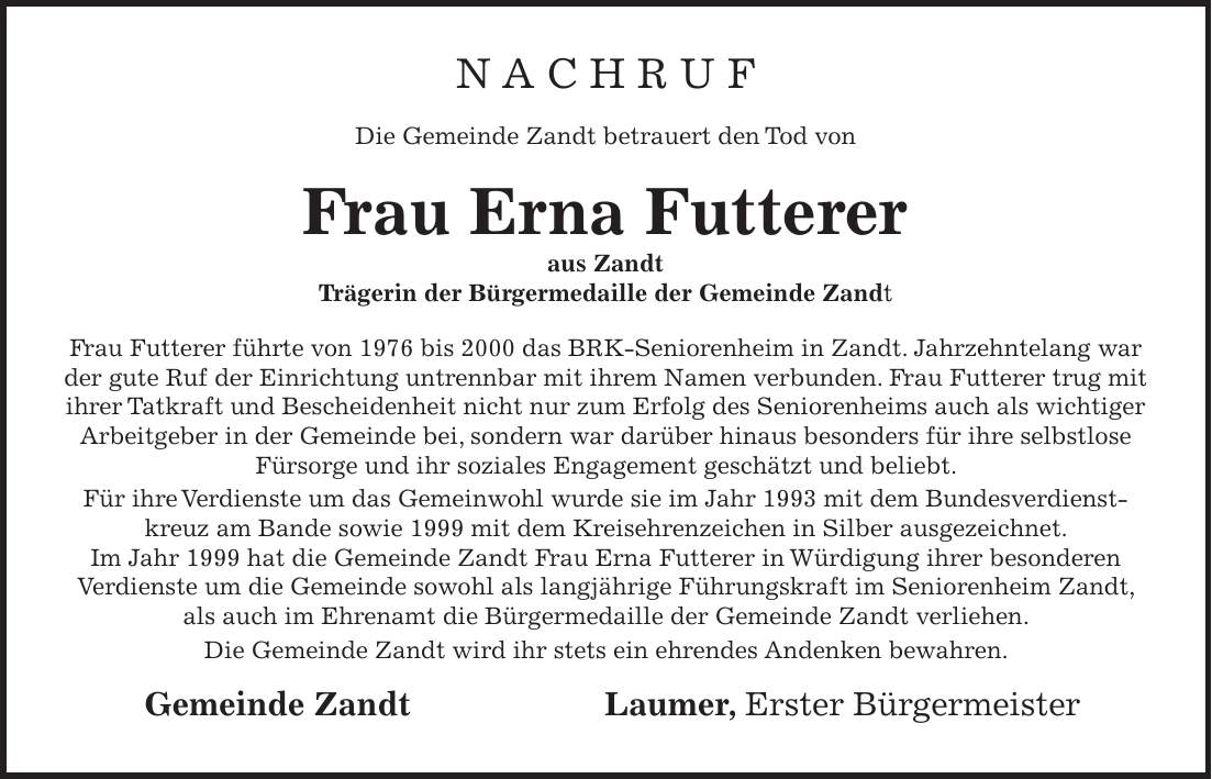 N A C H R U F Die Gemeinde Zandt betrauert den Tod von Frau Erna Futterer aus Zandt Trägerin der Bürgermedaille der Gemeinde Zandt Frau Futterer führte von 1976 bis 2000 das BRK-Seniorenheim in Zandt. Jahrzehntelang war der gute Ruf der Einrichtung untrennbar mit ihrem Namen verbunden. Frau Futterer trug mit ihrer Tatkraft und Bescheidenheit nicht nur zum Erfolg des Seniorenheims auch als wichtiger Arbeitgeber in der Gemeinde bei, sondern war darüber hinaus besonders für ihre selbstlose Fürsorge und ihr soziales Engagement geschätzt und beliebt. Für ihre Verdienste um das Gemeinwohl wurde sie im Jahr 1993 mit dem Bundesverdienstkreuz am Bande sowie 1999 mit dem Kreisehrenzeichen in Silber ausgezeichnet. Im Jahr 1999 hat die Gemeinde Zandt Frau Erna Futterer in Würdigung ihrer besonderen Verdienste um die Gemeinde sowohl als langjährige Führungskraft im Seniorenheim Zandt, als auch im Ehrenamt die Bürgermedaille der Gemeinde Zandt verliehen. Die Gemeinde Zandt wird ihr stets ein ehrendes Andenken bewahren. Gemeinde Zandt Laumer, Erster Bürgermeister