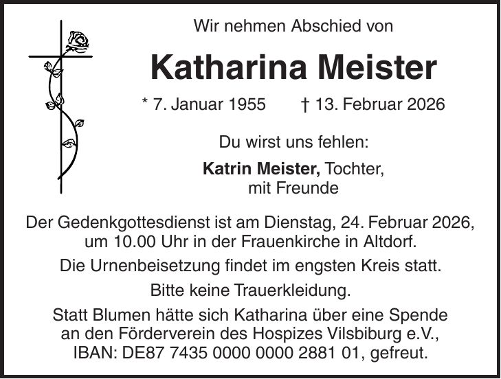 Wir nehmen Abschied von Katharina Meister * 7. Januar 1955 + 13. Februar 2026 Du wirst uns fehlen: Katrin Meister, Tochter, mit Freunde Der Gedenkgottesdienst ist am Dienstag, 24. Februar 2026, um 10.00 Uhr in der Frauenkirche in Altdorf. Die Urnenbeisetzung findet im engsten Kreis statt. Bitte keine Trauerkleidung. Statt Blumen hätte sich Katharina über eine Spende an den Förderverein des Hospizes Vilsbiburg e.V., IBAN: DE***, gefreut.