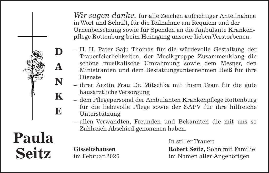 Wir sagen danke, für alle Zeichen aufrichtiger Anteilnahme in Wort und Schrift, für die Teilnahme am Requiem und der Urnenbeisetzung sowie für Spenden an die Ambulante Krankenpflege Rottenburg beim Heimgang unserer lieben Verstorbenen. - H. H. Pater Saju Thomas für die würdevolle Gestaltung der Trauerfeierlichkeiten, der Musikgruppe Zusammenklang die schöne musikalische Umrahmung sowie dem Mesner, den Ministranten und dem Bestattungsunternehmen Heiß für ihre Dienste - ihrer Ärztin Frau Dr. Mitschka mit ihrem Team für die gute hausärztliche Versorgung - dem Pflegepersonal der Ambulanten Krankenpflege Rottenburg für die liebevolle Pflege sowie der SAPV für ihre hilfreiche Unterstützung - allen Verwandten, Freunden und Bekannten die mit uns so Zahlreich Abschied genommen haben. In stiller Trauer: Gisseltshausen Robert Seitz, Sohn mit Familie im Februar 2026 im Namen aller AngehörigenPaula Seitzd a n k e