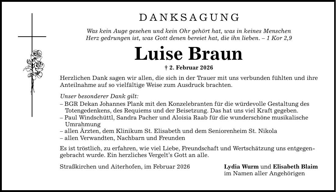 DANKSAGUNGWas kein Auge gesehen und kein Ohr gehört hat, was in keines MenschenHerz gedrungen ist, was Gott denen bereiet hat, die ihn lieben. - 1 Kor 2,9Luise Braun_ 2. Februar 2026Herzlichen Dank sagen wir allen, die sich in der Trauer mit uns verbunden fühlten und ihre Anteilnahme auf so vielfältige Weise zum Ausdruck brachten.Unser besonderer Dank gilt:- BGR Dekan Johannes Plank mit den Konzelebranten für die würdevolle Gestaltung des Totengedenkens, des Requiems und der Beisetzung. Das hat uns viel Kraft gegeben.- Paul Windschüttl, Sandra Pacher und Aloisia Raab für die wunderschöne musikalische Umrahmung- allen Ärzten, dem Klinikum St. Elisabeth und dem Seniorenheim St. Nikola- allen Verwandten, Nachbarn und FreundenEs ist tröstlich, zu erfahren, wie viel Liebe, Freundschaft und Wertschätzung uns entgegen-gebracht wurde. Ein herzliches Vergelt's Gott an alle.Straßkirchen und Aiterhofen, im Februar 2026Lydia Wurm und Elisabeth Blaimim Namen aller Angehörigen