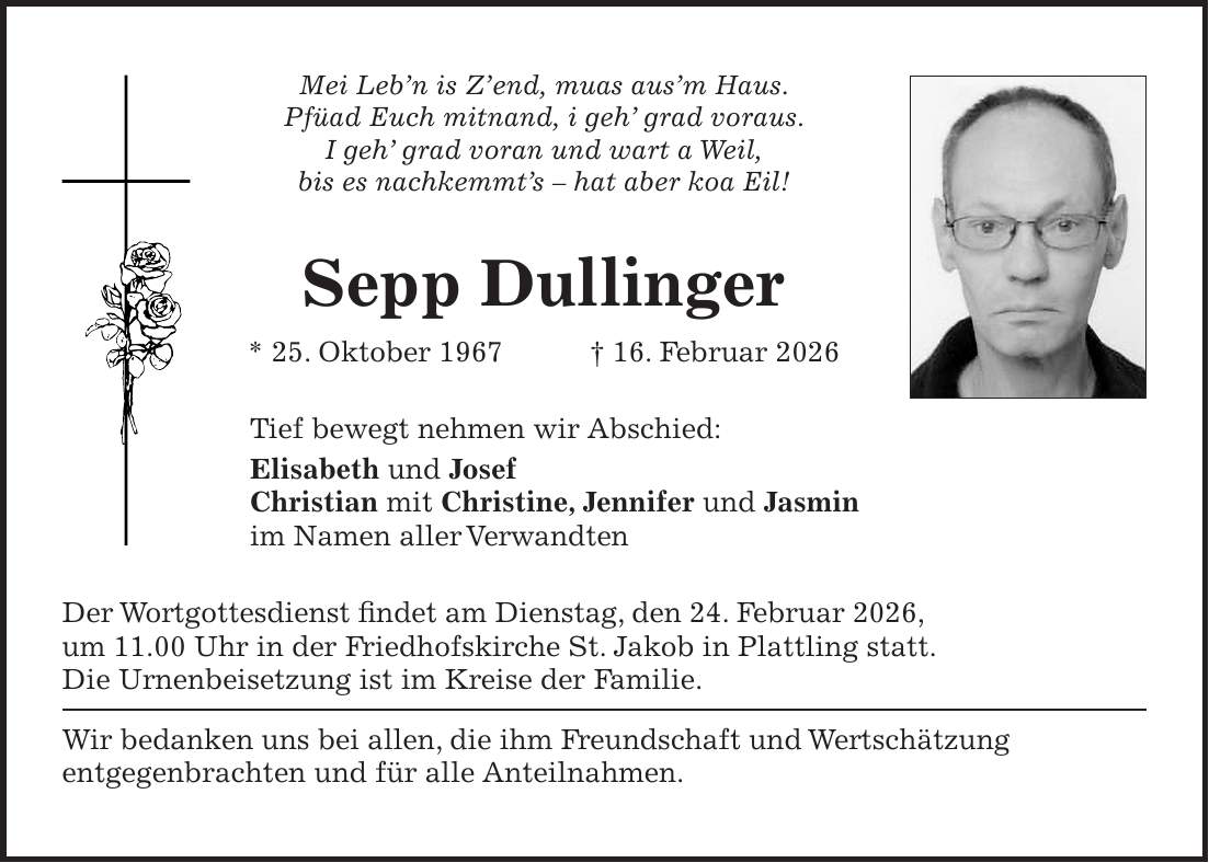 Mei Leb'n is Z'end, muas aus'm Haus. Pfüad Euch mitnand, i geh' grad voraus. I geh' grad voran und wart a Weil, bis es nachkemmt's - hat aber koa Eil! Sepp Dullinger * 25. Oktober 1967 + 16. Februar 2026 Tief bewegt nehmen wir Abschied: Elisabeth und Josef Christian mit Christine, Jennifer und Jasmin im Namen aller Verwandten Der Wortgottesdienst findet am Dienstag, den 24. Februar 2026, um 11.00 Uhr in der Friedhofskirche St. Jakob in Plattling statt. Die Urnenbeisetzung ist im Kreise der Familie. Wir bedanken uns bei allen, die ihm Freundschaft und Wertschätzung entgegenbrachten und für alle Anteilnahmen.