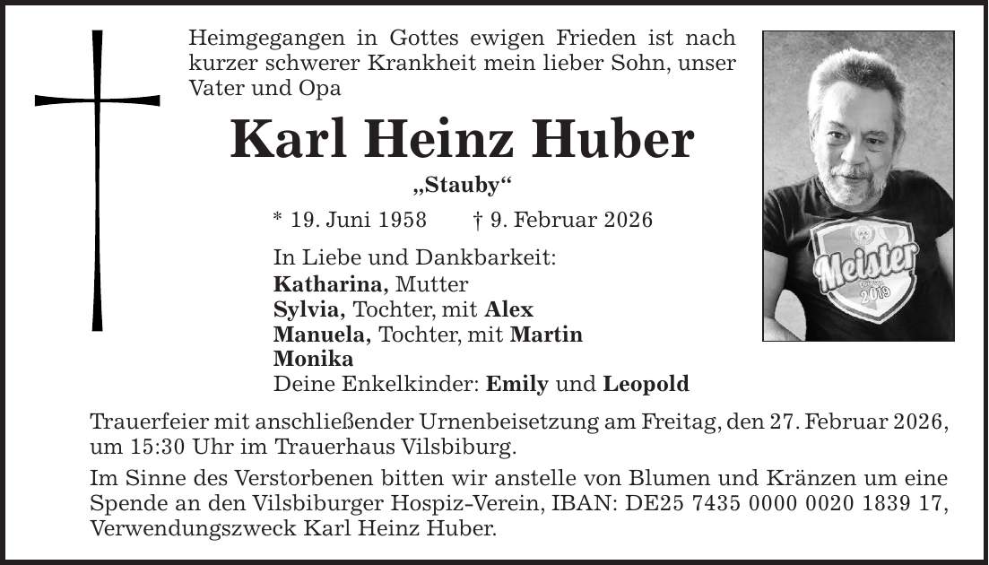 Heimgegangen in Gottes ewigen Frieden ist nach kurzer schwerer Krankheit mein lieber Sohn, unser Vater und Opa Karl Heinz Huber 'Stauby' * 19. Juni 1958 + 9. Februar 2026 In Liebe und Dankbarkeit: Katharina, Mutter Sylvia, Tochter, mit Alex Manuela, Tochter, mit Martin Monika Deine Enkelkinder: Emily und Leopold Trauerfeier mit anschließender Urnenbeisetzung am Freitag, den 27. Februar 2026, um 15:30 Uhr im Trauerhaus Vilsbiburg. Im Sinne des Verstorbenen bitten wir anstelle von Blumen und Kränzen um eine Spende an den Vilsbiburger Hospiz-Verein, IBAN: DE***, Verwendungszweck Karl Heinz Huber.
